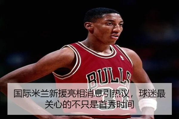 国际米兰新援亮相消息引热议，球迷最关心的不只是首秀时间